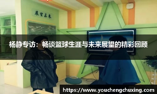 杨静专访：畅谈篮球生涯与未来展望的精彩回顾