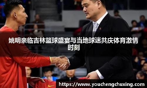 姚明亲临吉林篮球盛宴与当地球迷共庆体育激情时刻