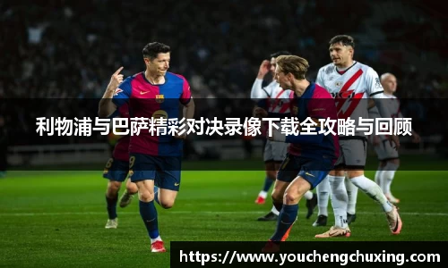 利物浦与巴萨精彩对决录像下载全攻略与回顾