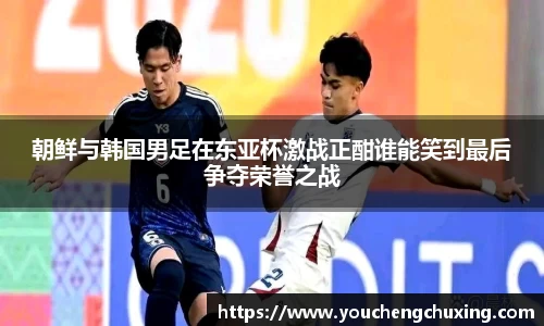 朝鲜与韩国男足在东亚杯激战正酣谁能笑到最后争夺荣誉之战
